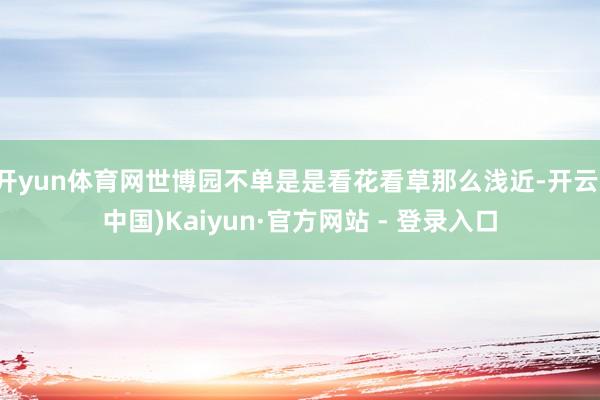 开yun体育网世博园不单是是看花看草那么浅近-开云(中国)Kaiyun·官方网站 - 登录入口