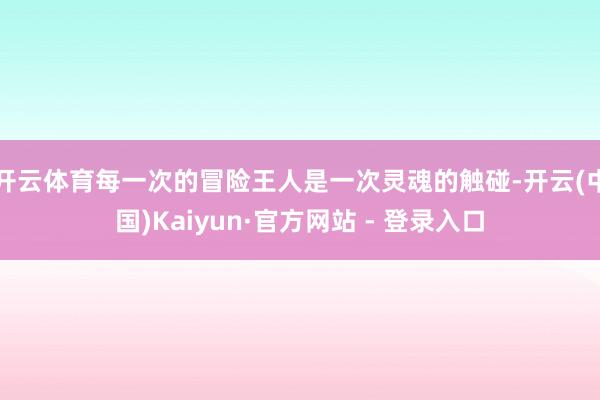 开云体育每一次的冒险王人是一次灵魂的触碰-开云(中国)Kaiyun·官方网站 - 登录入口