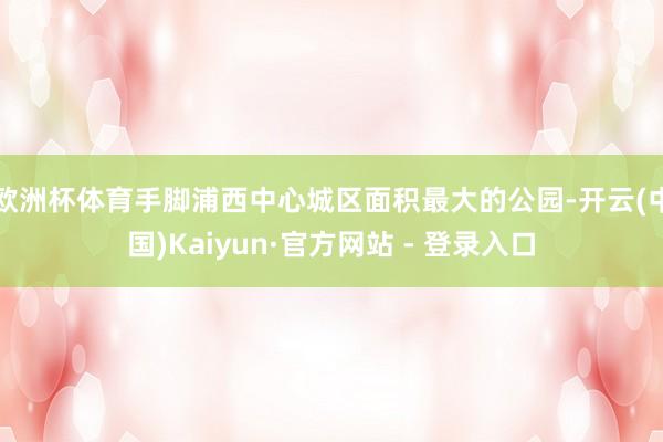 欧洲杯体育手脚浦西中心城区面积最大的公园-开云(中国)Kaiyun·官方网站 - 登录入口