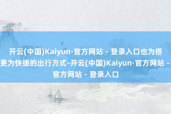 开云(中国)Kaiyun·官方网站 - 登录入口也为搭客提供了更为快捷的出行方式-开云(中国)Kaiyun·官方网站 - 登录入口