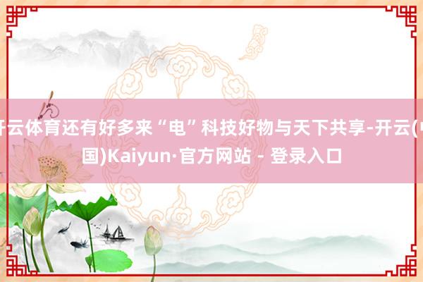 开云体育还有好多来“电”科技好物与天下共享-开云(中国)Kaiyun·官方网站 - 登录入口