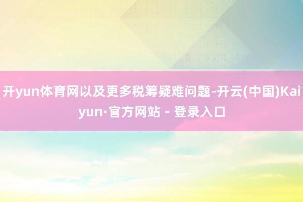 开yun体育网以及更多税筹疑难问题-开云(中国)Kaiyun·官方网站 - 登录入口