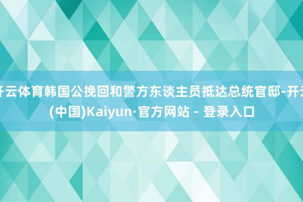 开云体育韩国公挽回和警方东谈主员抵达总统官邸-开云(中国)Kaiyun·官方网站 - 登录入口