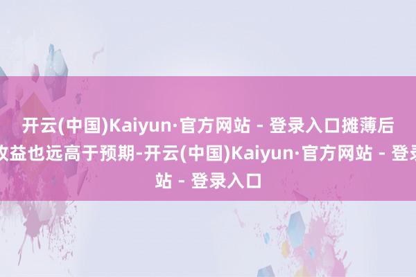 开云(中国)Kaiyun·官方网站 - 登录入口摊薄后每股收益也远高于预期-开云(中国)Kaiyun·官方网站 - 登录入口