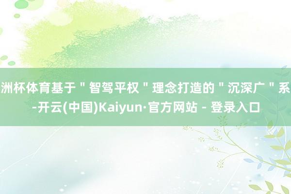 欧洲杯体育基于＂智驾平权＂理念打造的＂沉深广＂系统-开云(中国)Kaiyun·官方网站 - 登录入口