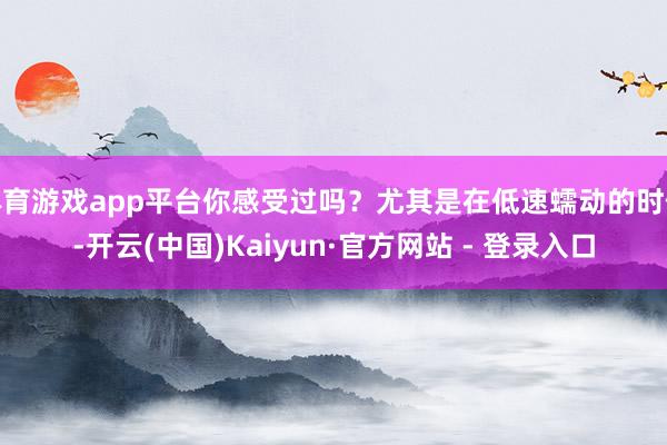体育游戏app平台你感受过吗？尤其是在低速蠕动的时候-开云(中国)Kaiyun·官方网站 - 登录入口