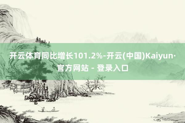 开云体育同比增长101.2%-开云(中国)Kaiyun·官方网站 - 登录入口