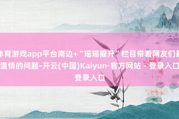 体育游戏app平台南边+“瑶瑶擢升”栏目带着网友们最温情的问题-开云(中国)Kaiyun·官方网站 - 登录入口