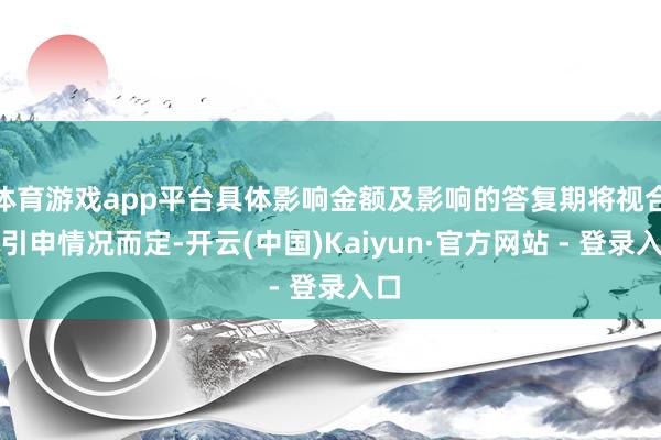 体育游戏app平台具体影响金额及影响的答复期将视合同引申情况而定-开云(中国)Kaiyun·官方网站 - 登录入口