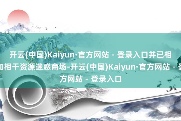 开云(中国)Kaiyun·官方网站 - 登录入口并已相应的参加相干资源迷惑商场-开云(中国)Kaiyun·官方网站 - 登录入口