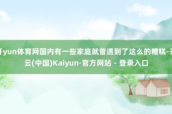 开yun体育网国内有一些家庭就曾遇到了这么的糟糕-开云(中国)Kaiyun·官方网站 - 登录入口