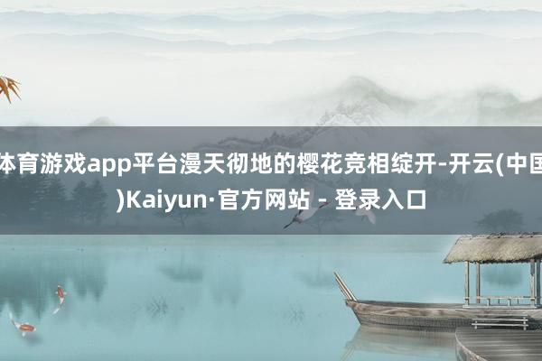 体育游戏app平台漫天彻地的樱花竞相绽开-开云(中国)Kaiyun·官方网站 - 登录入口