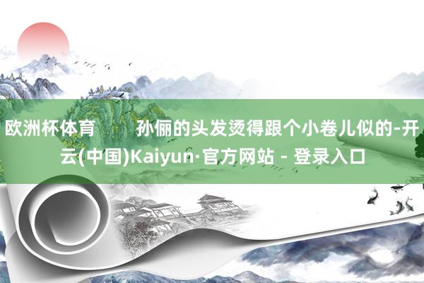 欧洲杯体育        孙俪的头发烫得跟个小卷儿似的-开云(中国)Kaiyun·官方网站 - 登录入口