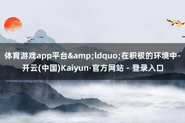 体育游戏app平台&ldquo;在积极的环境中-开云(中国)Kaiyun·官方网站 - 登录入口