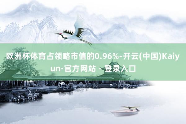 欧洲杯体育占领略市值的0.96%-开云(中国)Kaiyun·官方网站 - 登录入口