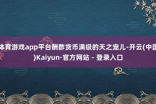 体育游戏app平台酬酢货币满级的天之宠儿-开云(中国)Kaiyun·官方网站 - 登录入口