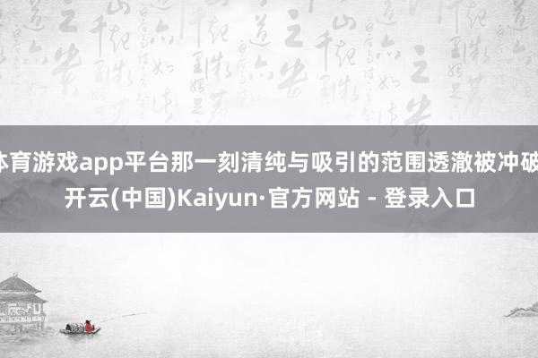 体育游戏app平台那一刻清纯与吸引的范围透澈被冲破-开云(中国)Kaiyun·官方网站 - 登录入口