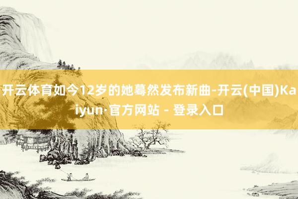 开云体育如今12岁的她蓦然发布新曲-开云(中国)Kaiyun·官方网站 - 登录入口