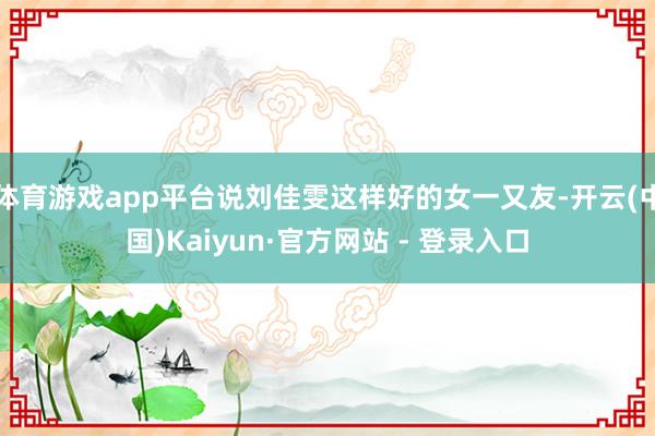 体育游戏app平台说刘佳雯这样好的女一又友-开云(中国)Kaiyun·官方网站 - 登录入口