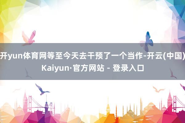 开yun体育网等至今天去干预了一个当作-开云(中国)Kaiyun·官方网站 - 登录入口
