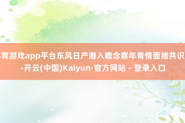 体育游戏app平台东风日产潜入瞻念察年青情面绪共识点-开云(中国)Kaiyun·官方网站 - 登录入口