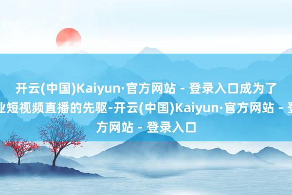 开云(中国)Kaiyun·官方网站 - 登录入口成为了汽车行业短视频直播的先驱-开云(中国)Kaiyun·官方网站 - 登录入口
