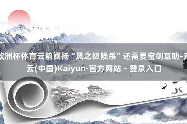 欧洲杯体育云韵阐扬“风之极陨杀”还需要宝剑互助-开云(中国)Kaiyun·官方网站 - 登录入口