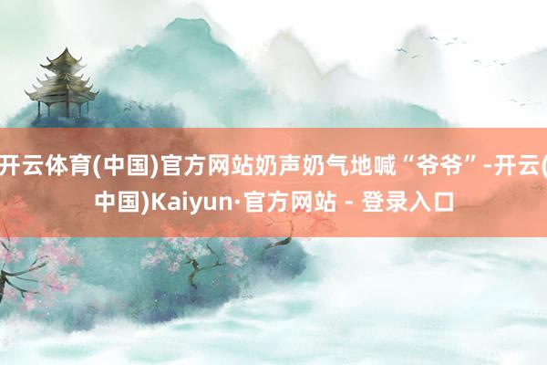 开云体育(中国)官方网站奶声奶气地喊“爷爷”-开云(中国)Kaiyun·官方网站 - 登录入口