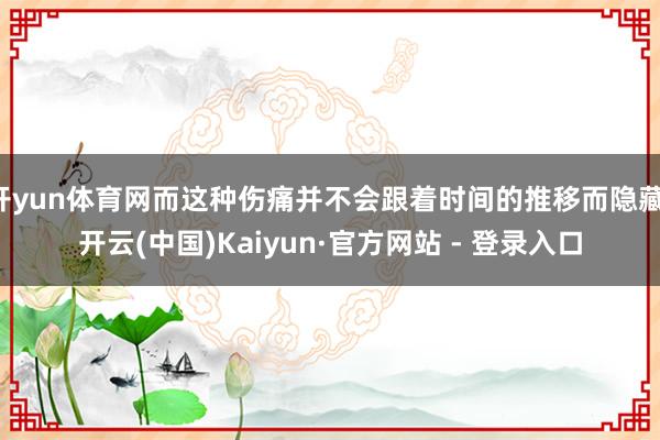 开yun体育网而这种伤痛并不会跟着时间的推移而隐藏-开云(中国)Kaiyun·官方网站 - 登录入口