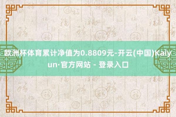 欧洲杯体育累计净值为0.8809元-开云(中国)Kaiyun·官方网站 - 登录入口