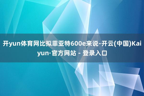 开yun体育网比拟菲亚特600e来说-开云(中国)Kaiyun·官方网站 - 登录入口