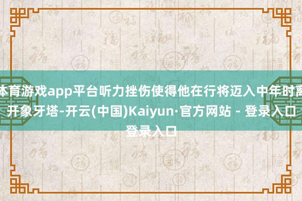 体育游戏app平台听力挫伤使得他在行将迈入中年时离开象牙塔-开云(中国)Kaiyun·官方网站 - 登录入口