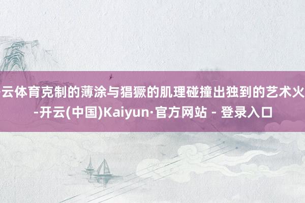 开云体育克制的薄涂与猖獗的肌理碰撞出独到的艺术火花-开云(中国)Kaiyun·官方网站 - 登录入口