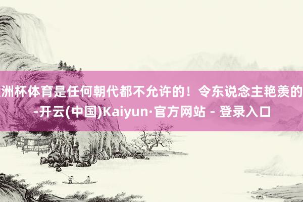 欧洲杯体育是任何朝代都不允许的！令东说念主艳羡的是-开云(中国)Kaiyun·官方网站 - 登录入口