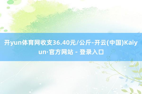 开yun体育网收支36.40元/公斤-开云(中国)Kaiyun·官方网站 - 登录入口