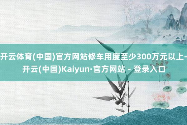 开云体育(中国)官方网站修车用度至少300万元以上-开云(中国)Kaiyun·官方网站 - 登录入口