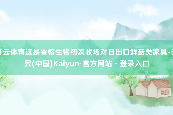 开云体育这是雪榕生物初次收场对日出口鲜菇类家具-开云(中国)Kaiyun·官方网站 - 登录入口