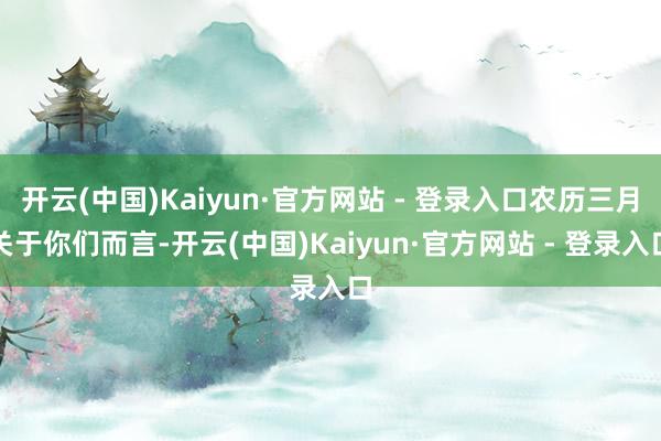 开云(中国)Kaiyun·官方网站 - 登录入口农历三月关于你们而言-开云(中国)Kaiyun·官方网站 - 登录入口