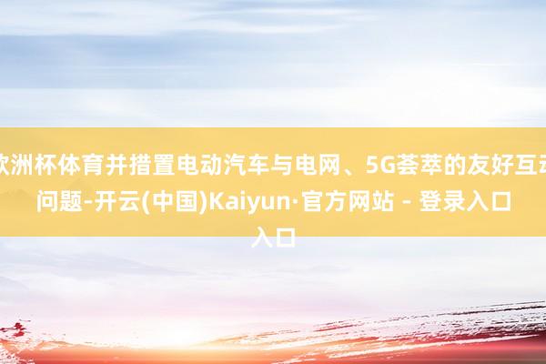 欧洲杯体育并措置电动汽车与电网、5G荟萃的友好互动问题-开云(中国)Kaiyun·官方网站 - 登录入口