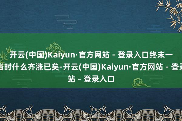 开云(中国)Kaiyun·官方网站 - 登录入口终末一步：当时什么齐涨已矣-开云(中国)Kaiyun·官方网站 - 登录入口
