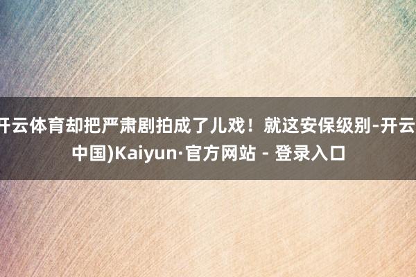 开云体育却把严肃剧拍成了儿戏！就这安保级别-开云(中国)Kaiyun·官方网站 - 登录入口