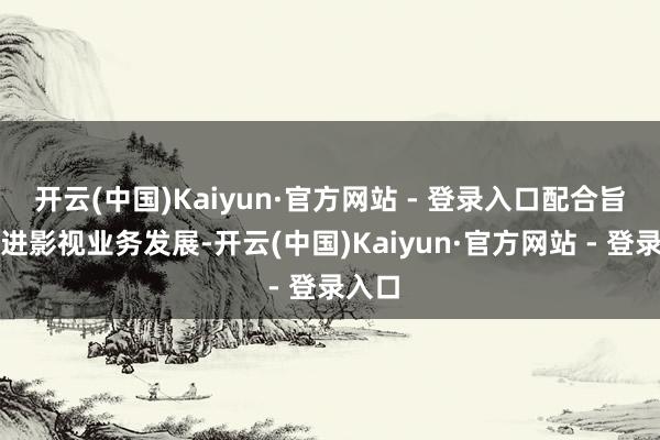 开云(中国)Kaiyun·官方网站 - 登录入口配合旨在推进影视业务发展-开云(中国)Kaiyun·官方网站 - 登录入口