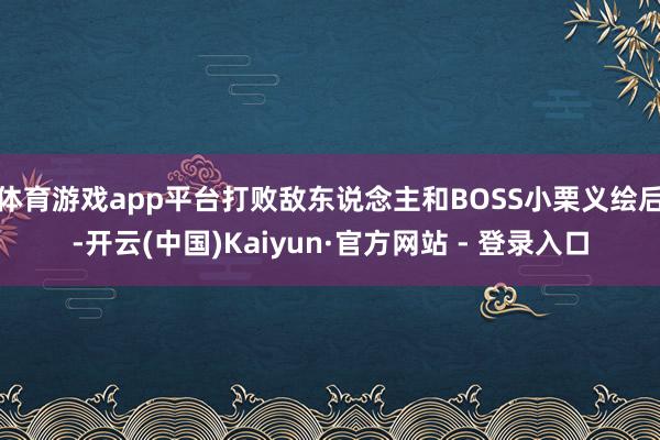 体育游戏app平台打败敌东说念主和BOSS小栗义绘后-开云(中国)Kaiyun·官方网站 - 登录入口