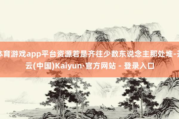 体育游戏app平台资源若是齐往少数东说念主那处堆-开云(中国)Kaiyun·官方网站 - 登录入口