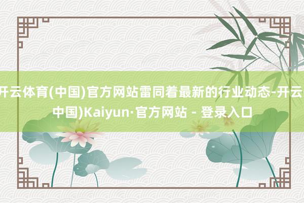 开云体育(中国)官方网站雷同着最新的行业动态-开云(中国)Kaiyun·官方网站 - 登录入口