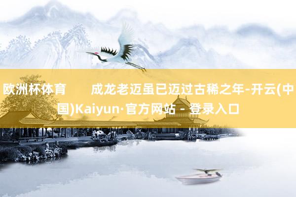 欧洲杯体育       成龙老迈虽已迈过古稀之年-开云(中国)Kaiyun·官方网站 - 登录入口