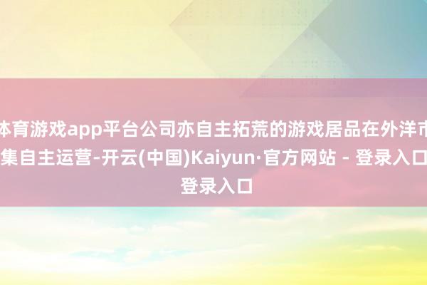 体育游戏app平台公司亦自主拓荒的游戏居品在外洋市集自主运营-开云(中国)Kaiyun·官方网站 - 登录入口