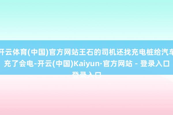 开云体育(中国)官方网站王石的司机还找充电桩给汽车充了会电-开云(中国)Kaiyun·官方网站 - 登录入口