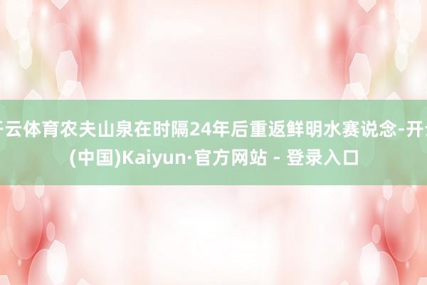开云体育农夫山泉在时隔24年后重返鲜明水赛说念-开云(中国)Kaiyun·官方网站 - 登录入口