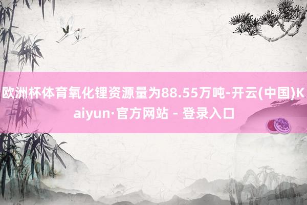 欧洲杯体育氧化锂资源量为88.55万吨-开云(中国)Kaiyun·官方网站 - 登录入口